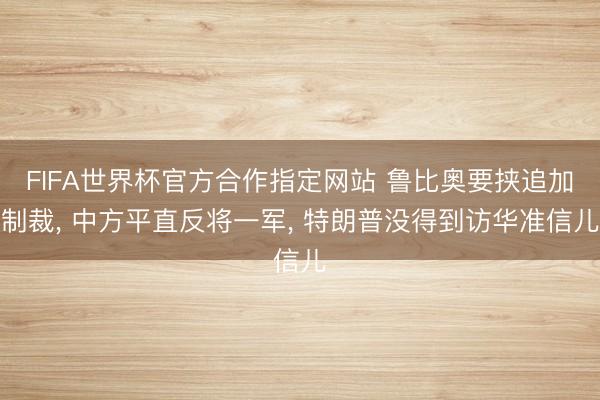 FIFA世界杯官方合作指定网站 鲁比奥要挟追加制裁, 中方平直反将一军, 特朗普没得到访华准信儿