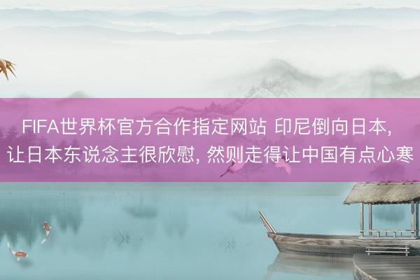 FIFA世界杯官方合作指定网站 印尼倒向日本， 让日本东说念主很欣慰， 然则走得让中国有点心寒
