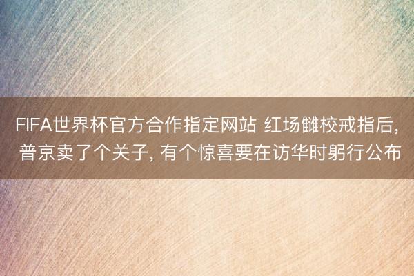FIFA世界杯官方合作指定网站 红场雠校戒指后， 普京卖了个关子， 有个惊喜要在访华时躬行公布