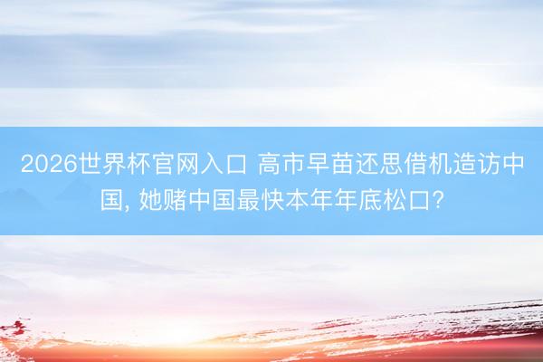 2026世界杯官网入口 高市早苗还思借机造访中国， 她赌中国最快本年年底松口?