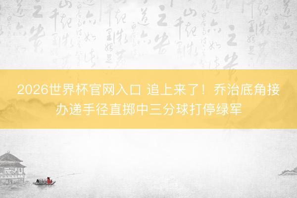 2026世界杯官网入口 追上来了！乔治底角接办递手径直掷中三分球打停绿军