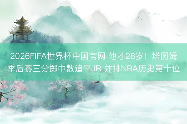 2026FIFA世界杯中国官网 他才28岁！塔图姆季后赛三分掷中数追平JR 并排NBA历史第十位