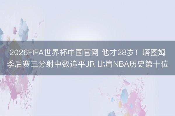 2026FIFA世界杯中国官网 他才28岁！塔图姆季后赛三分射中数追平JR 比肩NBA历史第十位