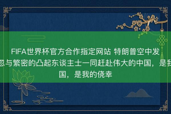 FIFA世界杯官方合作指定网站 特朗普空中发文：玩忽与繁密的凸起东谈主士一同赶赴伟大的中国，是我的侥幸