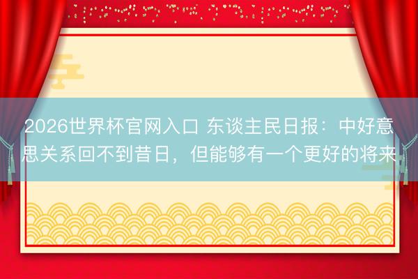 2026世界杯官网入口 东谈主民日报：中好意思关系回不到昔日，但能够有一个更好的将来