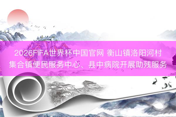 2026FIFA世界杯中国官网 衡山镇洛阳河村集合镇便民服务中心、县中病院开展助残服务