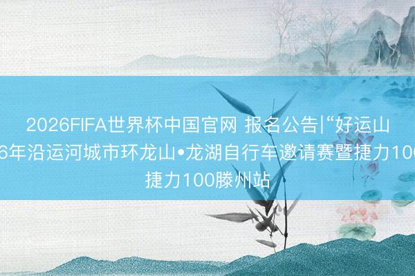 2026FIFA世界杯中国官网 报名公告∣“好运山东”2026年沿运河城市环龙山•龙湖自行车邀请赛暨捷力100滕州站