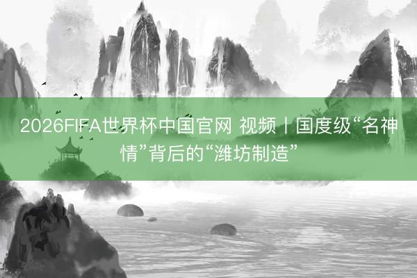 2026FIFA世界杯中国官网 视频丨国度级“名神情”背后的“潍坊制造”