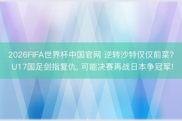 2026FIFA世界杯中国官网 逆转沙特仅仅前菜? U17国足剑指复仇， 可能决赛再战日本争冠军!