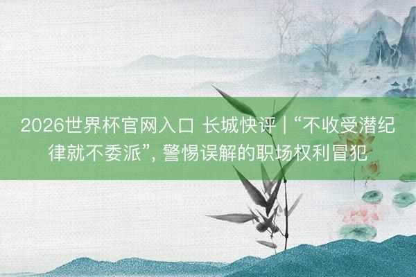 2026世界杯官网入口 长城快评 | “不收受潜纪律就不委派”， 警惕误解的职场权利冒犯