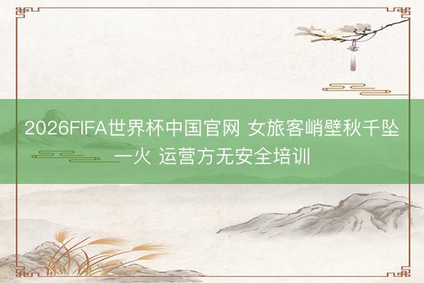 2026FIFA世界杯中国官网 女旅客峭壁秋千坠一火 运营方无安全培训