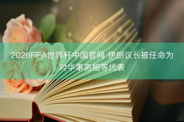 2026FIFA世界杯中国官网 伊朗议长被任命为对华事务相等代表