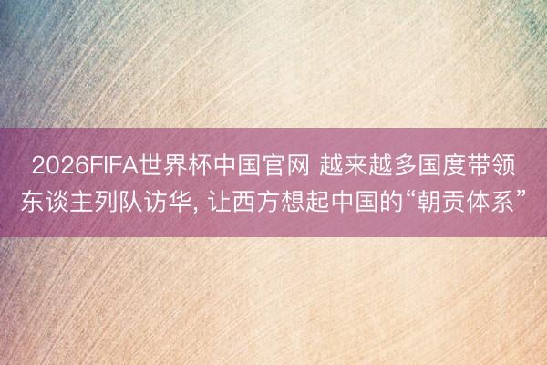 2026FIFA世界杯中国官网 越来越多国度带领东谈主列队访华， 让西方想起中国的“朝贡体系”