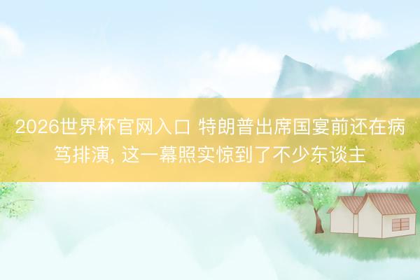 2026世界杯官网入口 特朗普出席国宴前还在病笃排演， 这一幕照实惊到了不少东谈主