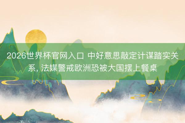 2026世界杯官网入口 中好意思敲定计谋踏实关系， 法媒警戒欧洲恐被大国摆上餐桌