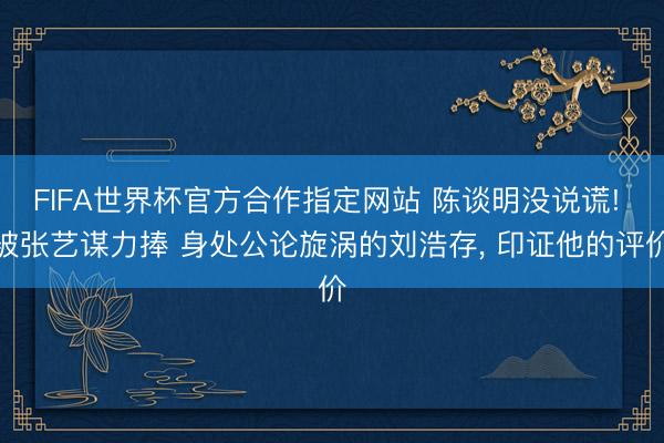 FIFA世界杯官方合作指定网站 陈谈明没说谎! 被张艺谋力捧 身处公论旋涡的刘浩存， 印证他的评价