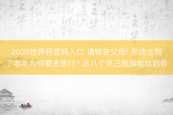 2026世界杯官网入口 请转告父母! 东谈主到了老年为何要去旅行? 这八个克己旅游能给到你