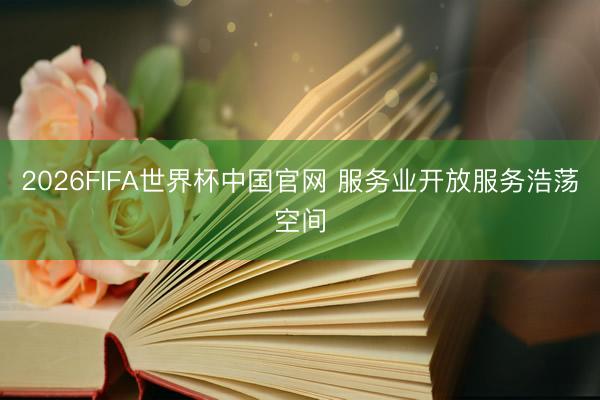 2026FIFA世界杯中国官网 服务业开放服务浩荡空间