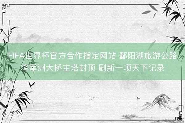 FIFA世界杯官方合作指定网站 鄱阳湖旅游公路将军洲大桥主塔封顶 刷新一项天下记录