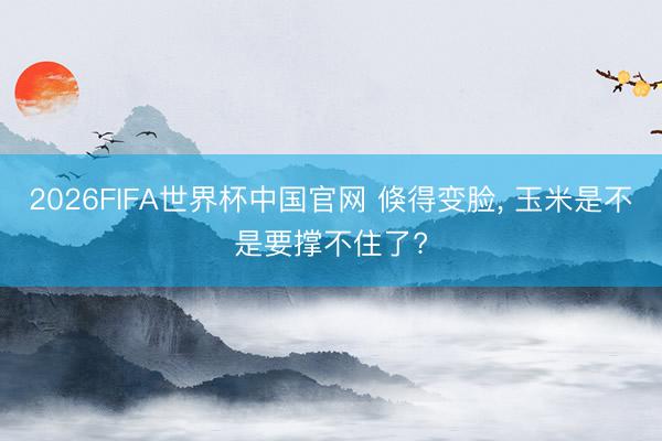 2026FIFA世界杯中国官网 倏得变脸， 玉米是不是要撑不住了?