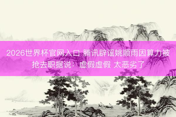 2026世界杯官网入口 腾讯辟谣姚顺雨因算力被抢去职据说：虚假虚假 太恶劣了