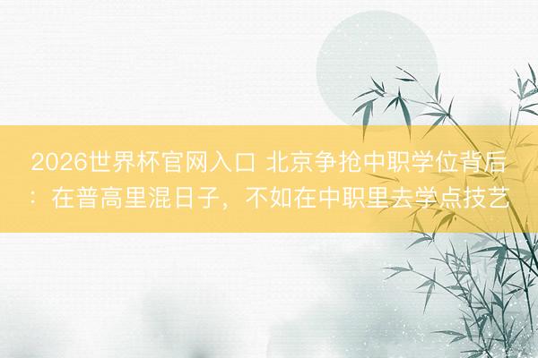 2026世界杯官网入口 北京争抢中职学位背后：在普高里混日子，不如在中职里去学点技艺