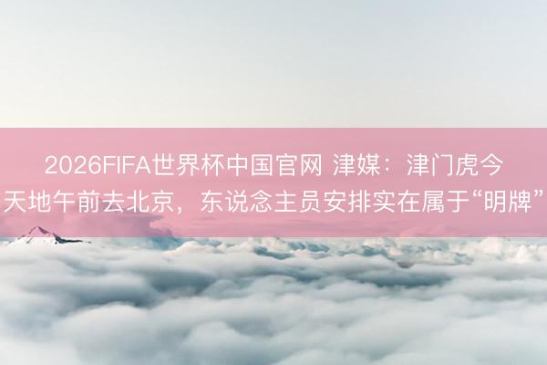2026FIFA世界杯中国官网 津媒：津门虎今天地午前去北京，东说念主员安排实在属于“明牌”