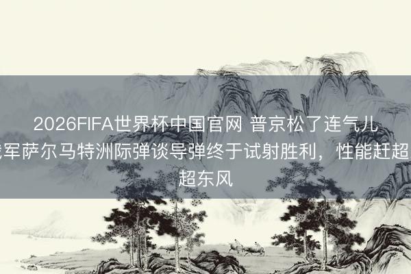 2026FIFA世界杯中国官网 普京松了连气儿！俄军萨尔马特洲际弹谈导弹终于试射胜利，性能赶超东风