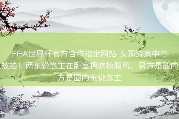 FIFA世界杯官方合作指定网站 女顶流家中与男友约聚被拍！两东说念主在卧室拥吻摸腹肌，男方是圈内东说念主