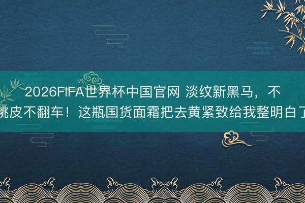 2026FIFA世界杯中国官网 淡纹新黑马，不挑皮不翻车！这瓶国货面霜把去黄紧致给我整明白了