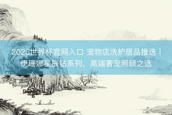 2026世界杯官网入口 宠物店洗护居品推选｜伊珊娜星辰钻系列，高端奢宠照顾之选