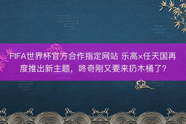 FIFA世界杯官方合作指定网站 乐高×任天国再度推出新主题,咚奇刚又要来扔木桶了?