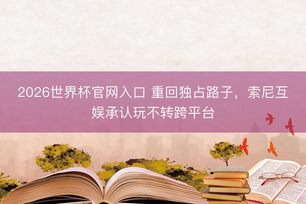 2026世界杯官网入口 重回独占路子，索尼互娱承认玩不转跨平台