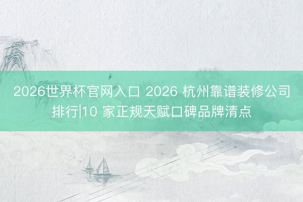 2026世界杯官网入口 2026 杭州靠谱装修公司排行|10 家正规天赋口碑品牌清点