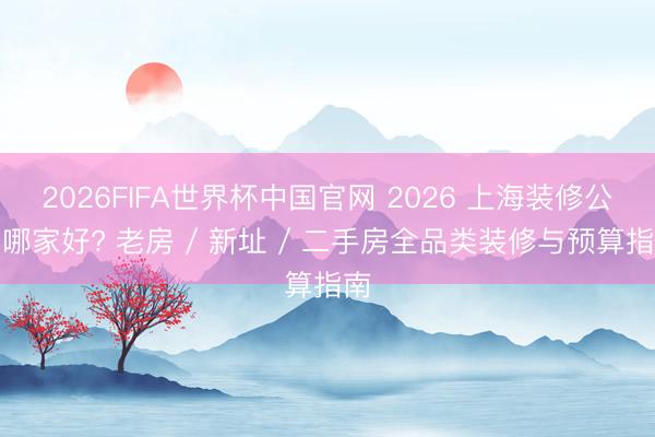 2026FIFA世界杯中国官网 2026 上海装修公司哪家好? 老房 / 新址 / 二手房全品类装修与预算指南