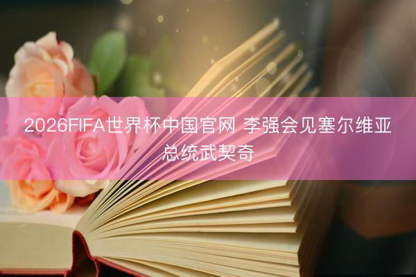 2026FIFA世界杯中国官网 李强会见塞尔维亚总统武契奇
