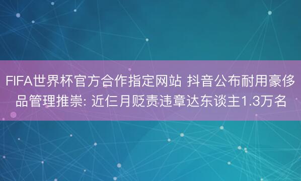 FIFA世界杯官方合作指定网站 抖音公布耐用豪侈品管理推崇: 近仨月贬责违章达东谈主1.3万名