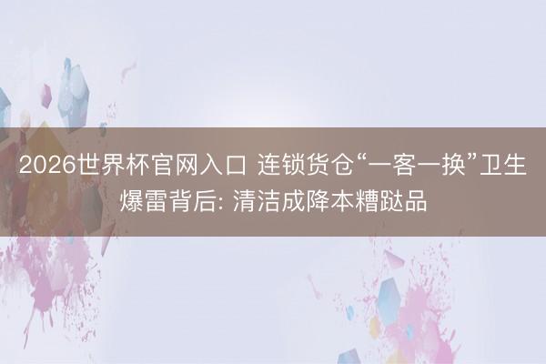 2026世界杯官网入口 连锁货仓“一客一换”卫生爆雷背后: 清洁成降本糟跶品