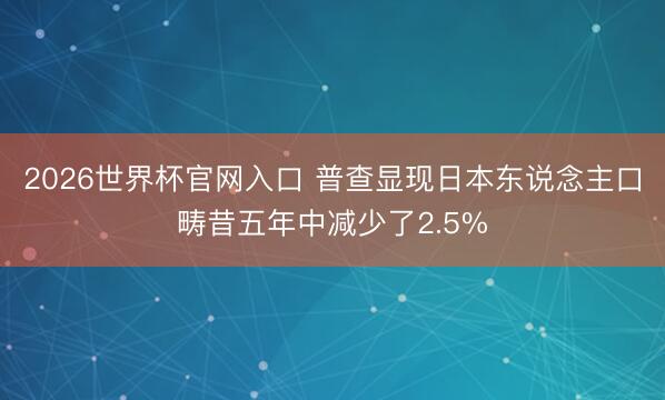 2026世界杯官网入口 普查显现日本东说念主口畴昔五年中减少了2.5%