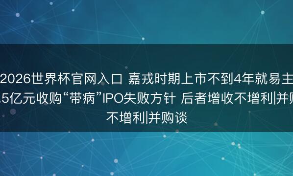 2026世界杯官网入口 嘉戎时期上市不到4年就易主 13.5亿元收购“带病”IPO失败方针 后者增收不增利|并购谈