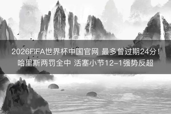 2026FIFA世界杯中国官网 最多曾过期24分！哈里斯两罚全中 活塞小节12-1强势反超