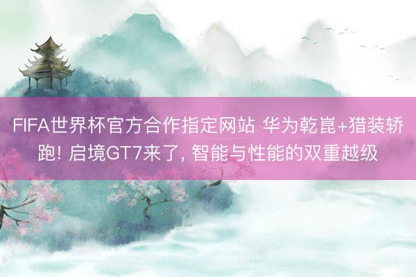 FIFA世界杯官方合作指定网站 华为乾崑+猎装轿跑! 启境GT7来了， 智能与性能的双重越级