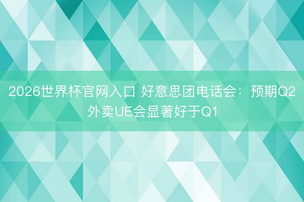 2026世界杯官网入口 好意思团电话会:预期Q2外卖UE会显著好于Q1