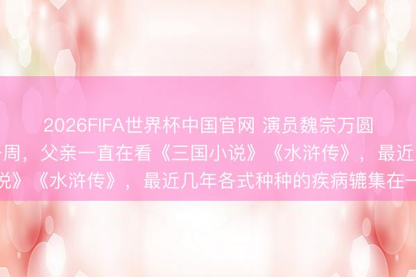 2026FIFA世界杯中国官网 演员魏宗万圆寂,男儿魏茗:圆寂前一周,父亲一直在看《三国小说》《水浒传》,最近几年各式种种的疾病辘集在一齐