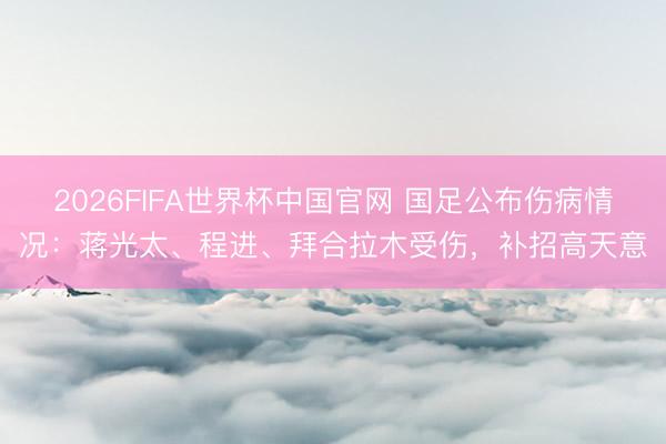 2026FIFA世界杯中国官网 国足公布伤病情况：蒋光太、程进、拜合拉木受伤，补招高天意