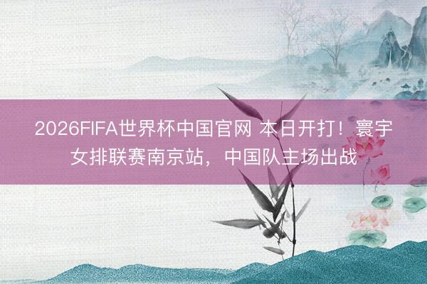 2026FIFA世界杯中国官网 本日开打！寰宇女排联赛南京站，中国队主场出战