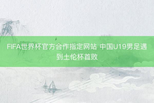 FIFA世界杯官方合作指定网站 中国U19男足遇到土伦杯首败