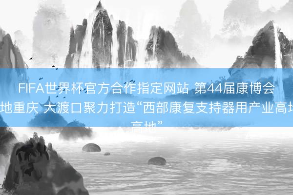 FIFA世界杯官方合作指定网站 第44届康博会落地重庆 大渡口聚力打造“西部康复支持器用产业高地”