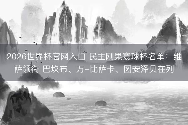2026世界杯官网入口 民主刚果寰球杯名单:维萨领衔 巴坎布、万-比萨卡、图安泽贝在列