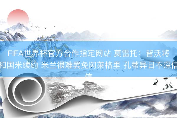 FIFA世界杯官方合作指定网站 莫雷托：皆沃将和国米续约 米兰很难罢免阿莱格里 孔蒂异日不深信